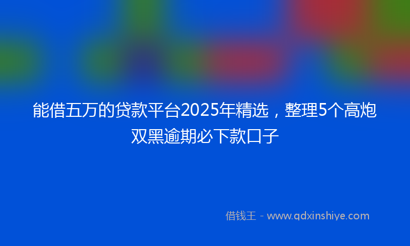 能借五万的贷款平台2025年精选，整理5个高炮双黑逾期必下款口子