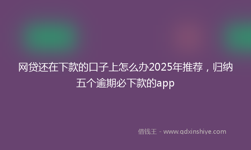 网贷还在下款的口子上怎么办2025年推荐，归纳五个逾期必下款的app