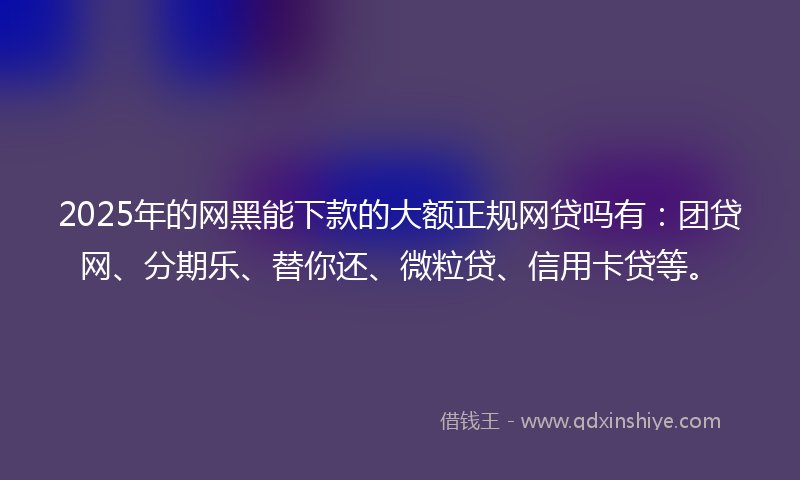 2025年的网黑能下款的大额正规网贷吗有：团贷网、分期乐、替你还、微粒贷、信用卡贷等。