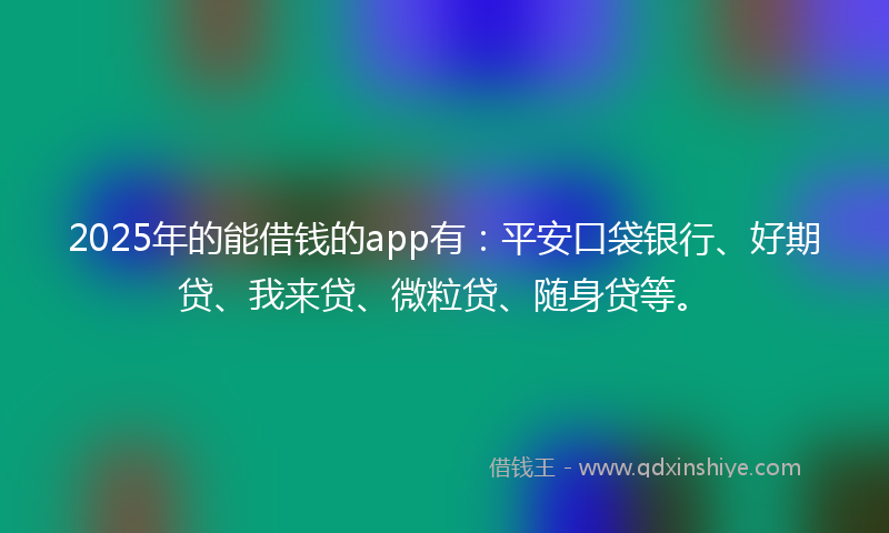 2025年的能借钱的app有：平安口袋银行、好期贷、我来贷、微粒贷、随身贷等。