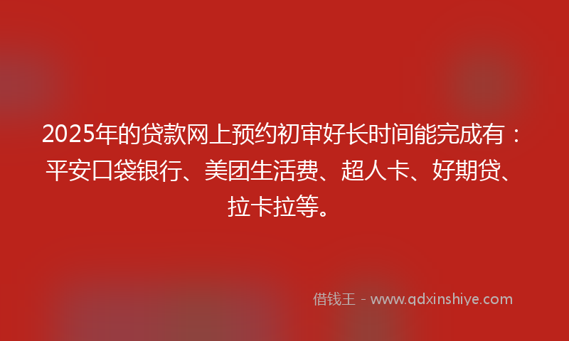 2025年的贷款网上预约初审好长时间能完成有：平安口袋银行、美团生活费、超人卡、好期贷、拉卡拉等。