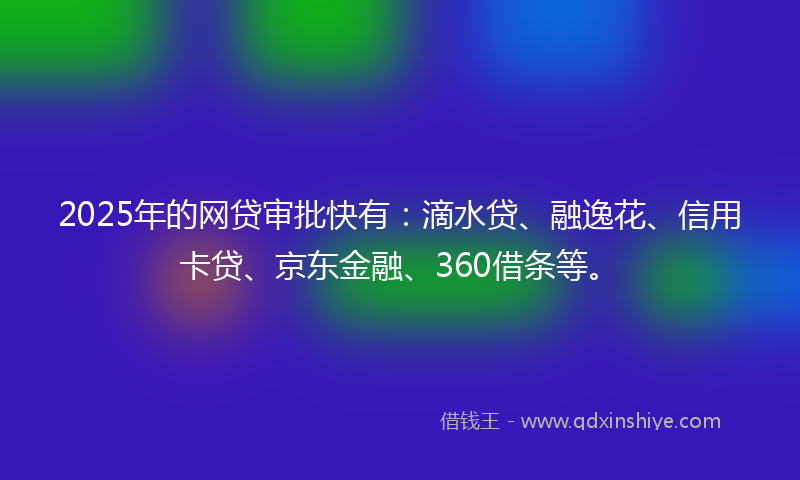 2025年的网贷审批快有：滴水贷、融逸花、信用卡贷、京东金融、360借条等。