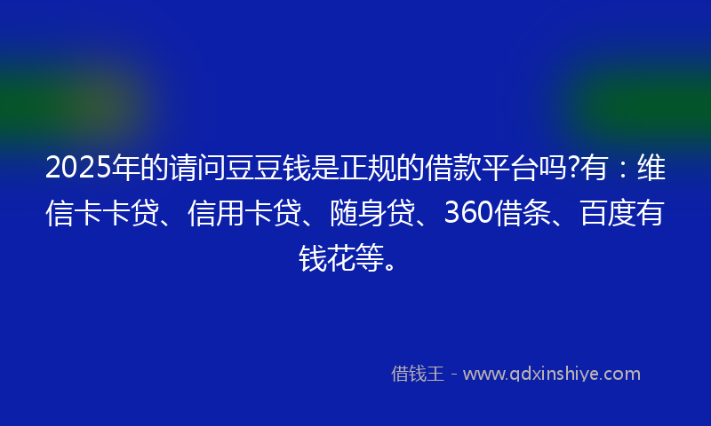 2025年的请问豆豆钱是正规的借款平台吗?有：维信卡卡贷、信用卡贷、随身贷、360借条、百度有钱花等。