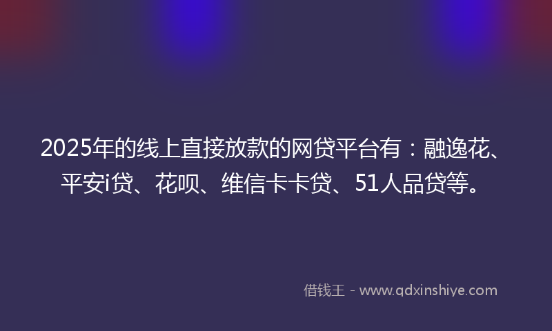2025年的线上直接放款的网贷平台有：融逸花、平安i贷、花呗、维信卡卡贷、51人品贷等。