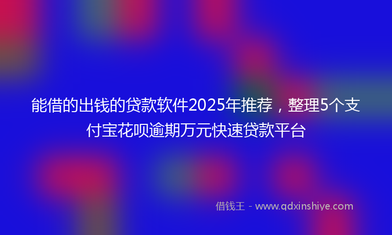 能借的出钱的贷款软件2025年推荐，整理5个支付宝花呗逾期万元快速贷款平台
