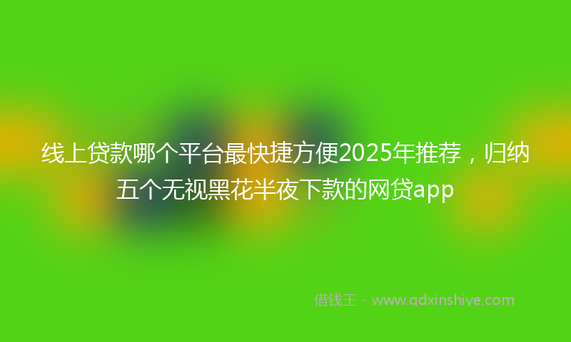 线上贷款哪个平台最快捷方便2025年推荐，归纳五个无视黑花半夜下款的网贷app