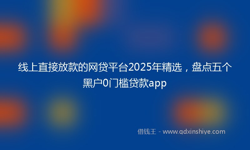 线上直接放款的网贷平台2025年精选，盘点五个黑户0门槛贷款app