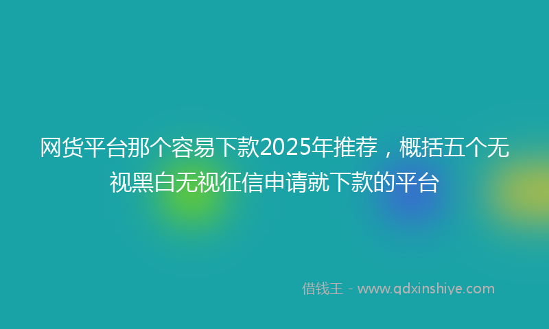 网货平台那个容易下款2025年推荐，概括五个无视黑白无视征信申请就下款的平台