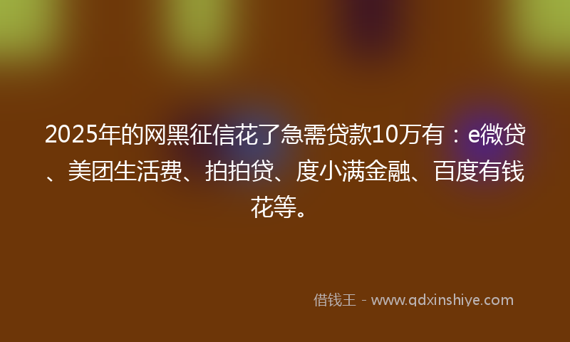 2025年的网黑征信花了急需贷款10万有：e微贷、美团生活费、拍拍贷、度小满金融、百度有钱花等。