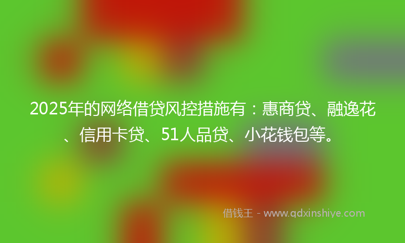 2025年的网络借贷风控措施有：惠商贷、融逸花、信用卡贷、51人品贷、小花钱包等。