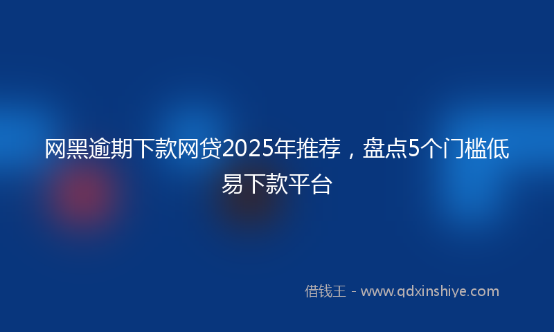 网黑逾期下款网贷2025年推荐，盘点5个门槛低易下款平台