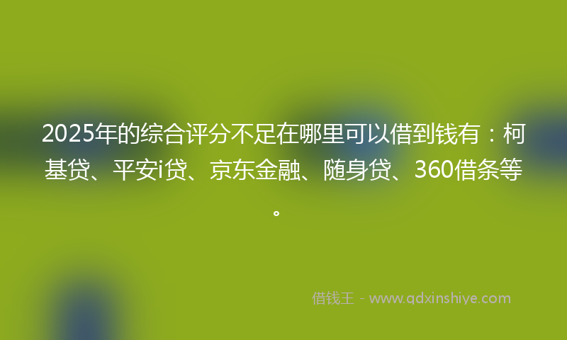 2025年的综合评分不足在哪里可以借到钱有：柯基贷、平安i贷、京东金融、随身贷、360借条等。