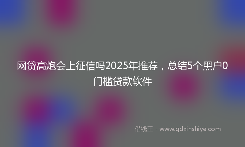 网贷高炮会上征信吗2025年推荐，总结5个黑户0门槛贷款软件