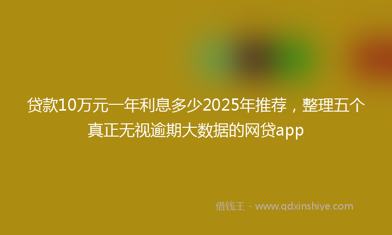 贷款10万元一年利息多少2025年推荐，整理五个真正无视逾期大数据的网贷app