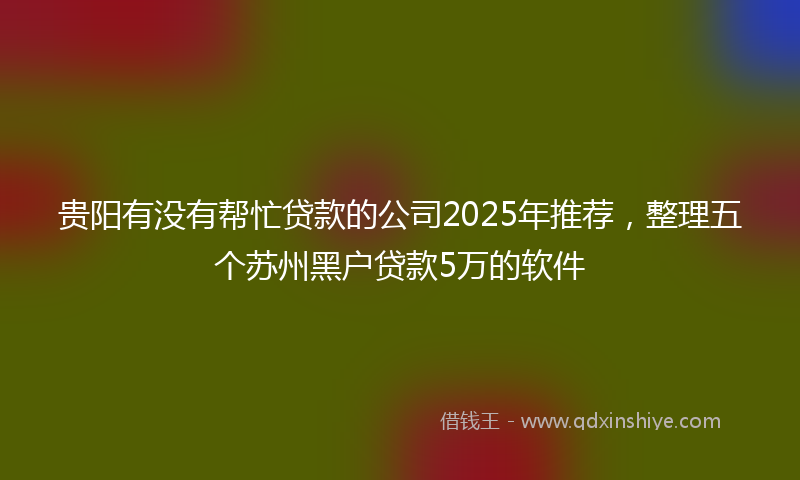 贵阳有没有帮忙贷款的公司2025年推荐，整理五个苏州黑户贷款5万的软件