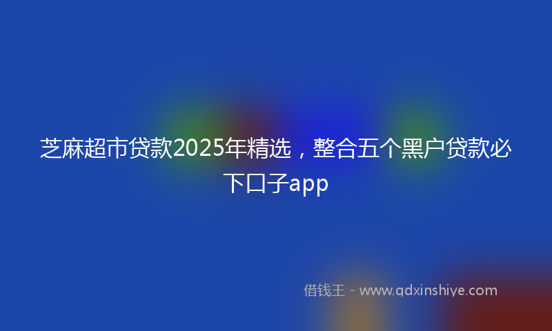 芝麻超市贷款2025年精选，整合五个黑户贷款必下口子app