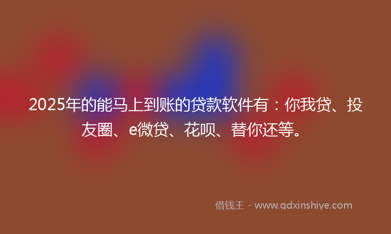 2025年的能马上到账的贷款软件有：你我贷、投友圈、e微贷、花呗、替你还等。