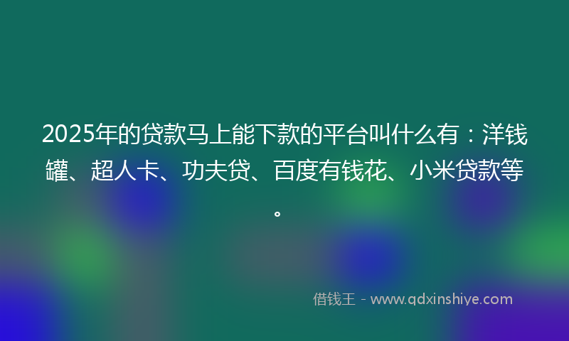 2025年的贷款马上能下款的平台叫什么有：洋钱罐、超人卡、功夫贷、百度有钱花、小米贷款等。