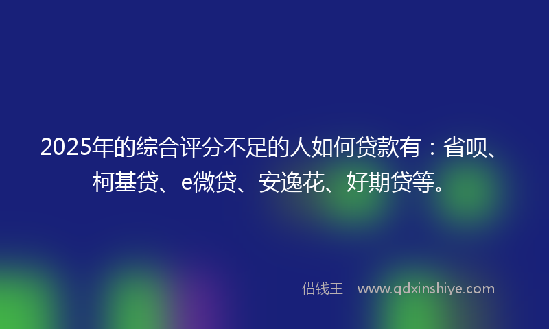 2025年的综合评分不足的人如何贷款有：省呗、柯基贷、e微贷、安逸花、好期贷等。