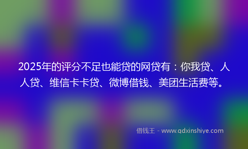 2025年的评分不足也能贷的网贷有：你我贷、人人贷、维信卡卡贷、微博借钱、美团生活费等。