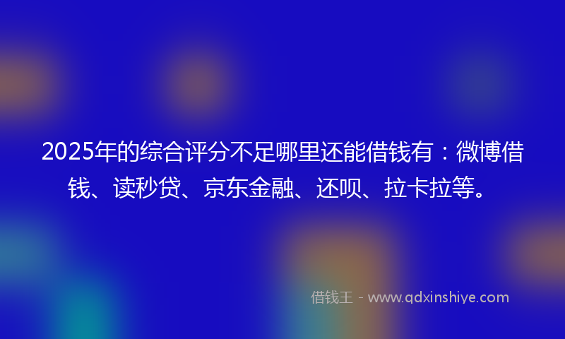 2025年的综合评分不足哪里还能借钱有：微博借钱、读秒贷、京东金融、还呗、拉卡拉等。
