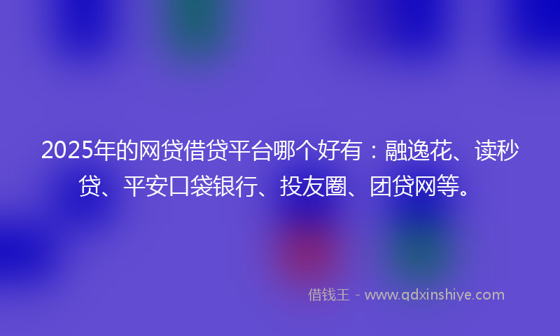 2025年的网贷借贷平台哪个好有：融逸花、读秒贷、平安口袋银行、投友圈、团贷网等。