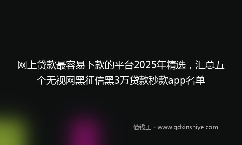 网上贷款最容易下款的平台2025年精选，汇总五个无视网黑征信黑3万贷款秒款app名单
