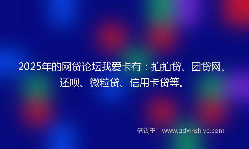2025年的网贷论坛我爱卡有：拍拍贷、团贷网、还呗、微粒贷、信用卡贷等。