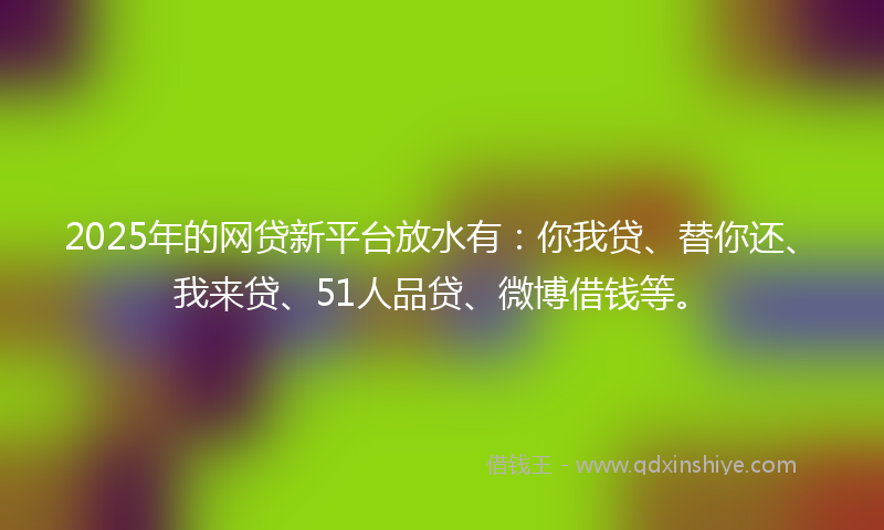 2025年的网贷新平台放水有：你我贷、替你还、我来贷、51人品贷、微博借钱等。