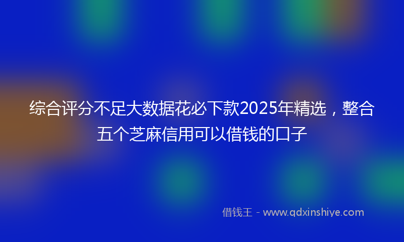 综合评分不足大数据花必下款2025年精选，整合五个芝麻信用可以借钱的口子