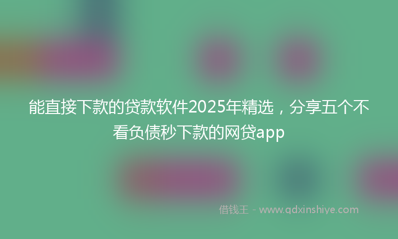 能直接下款的贷款软件2025年精选，分享五个不看负债秒下款的网贷app