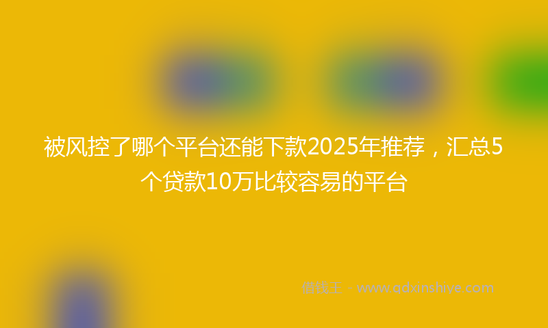 被风控了哪个平台还能下款2025年推荐，汇总5个贷款10万比较容易的平台