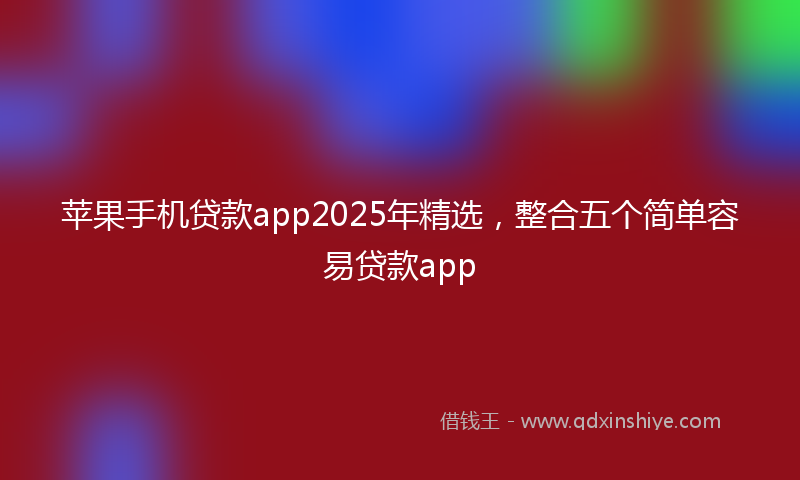 苹果手机贷款app2025年精选，整合五个简单容易贷款app