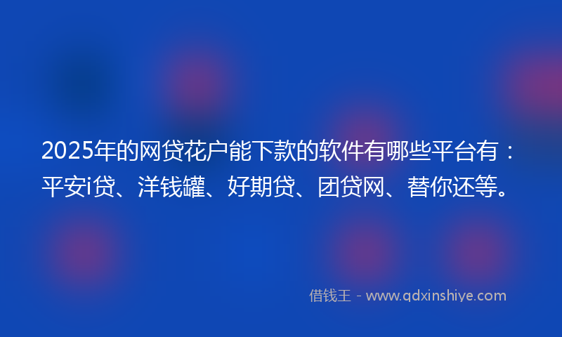 2025年的网贷花户能下款的软件有哪些平台有：平安i贷、洋钱罐、好期贷、团贷网、替你还等。