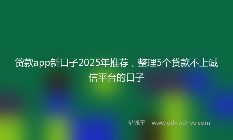 贷款app新口子2025年推荐，整理5个贷款不上诚信平台的口子