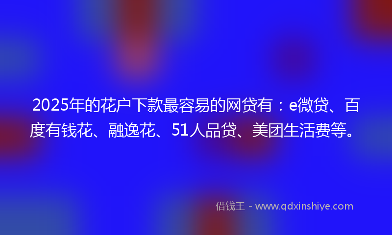 2025年的花户下款最容易的网贷有：e微贷、百度有钱花、融逸花、51人品贷、美团生活费等。