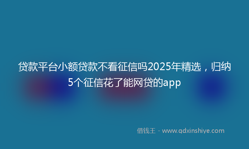 贷款平台小额贷款不看征信吗2025年精选，归纳5个征信花了能网贷的app