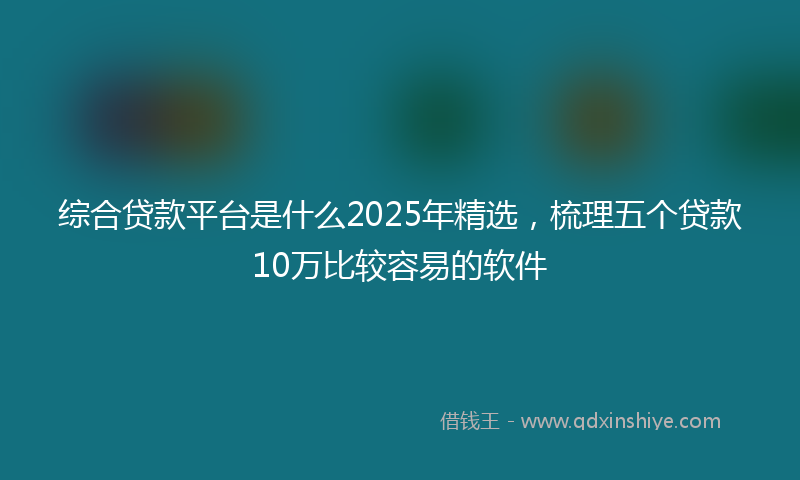 综合贷款平台是什么2025年精选，梳理五个贷款10万比较容易的软件