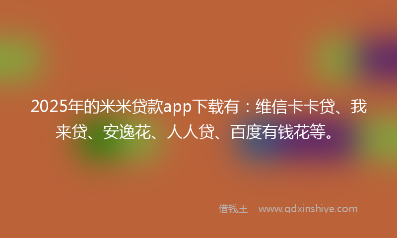 2025年的米米贷款app下载有：维信卡卡贷、我来贷、安逸花、人人贷、百度有钱花等。