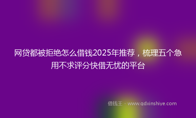 网贷都被拒绝怎么借钱2025年推荐，梳理五个急用不求评分快借无忧的平台