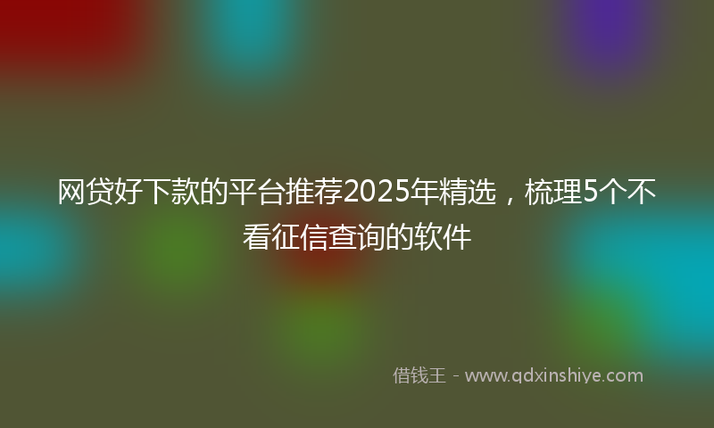 网贷好下款的平台推荐2025年精选，梳理5个不看征信查询的软件