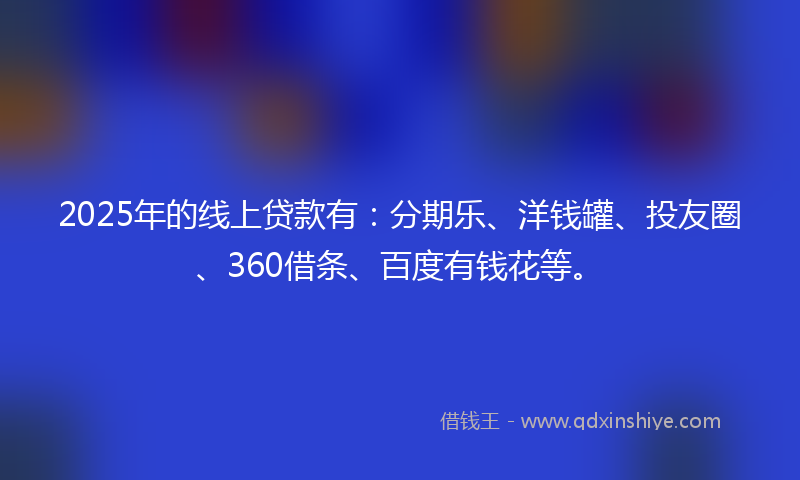 2025年的线上贷款有：分期乐、洋钱罐、投友圈、360借条、百度有钱花等。