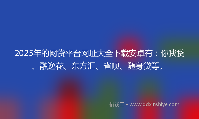 2025年的网贷平台网址大全下载安卓有：你我贷、融逸花、东方汇、省呗、随身贷等。