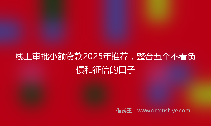 线上审批小额贷款2025年推荐，整合五个不看负债和征信的口子