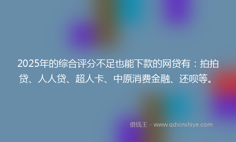 2025年的综合评分不足也能下款的网贷有：拍拍贷、人人贷、超人卡、中原消费金融、还呗等。