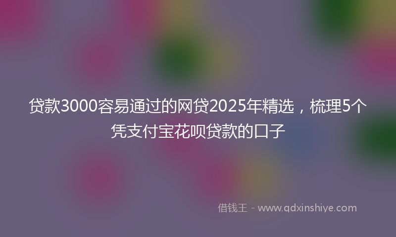 贷款3000容易通过的网贷2025年精选，梳理5个凭支付宝花呗贷款的口子