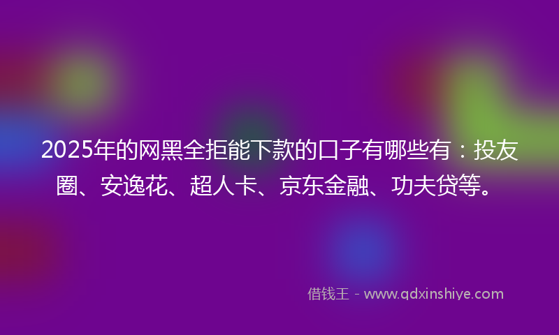 2025年的网黑全拒能下款的口子有哪些有：投友圈、安逸花、超人卡、京东金融、功夫贷等。