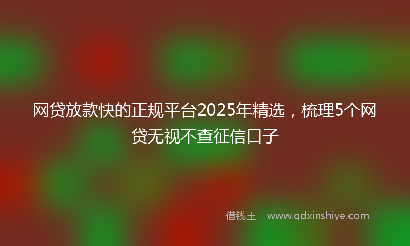 网贷放款快的正规平台2025年精选，梳理5个网贷无视不查征信口子