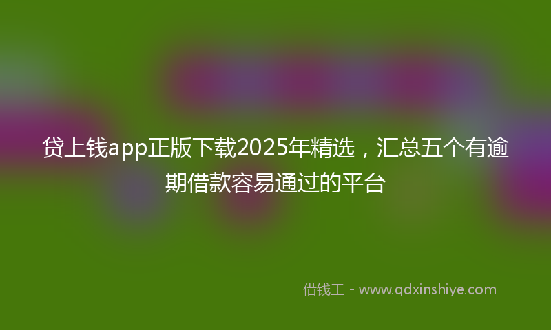 贷上钱app正版下载2025年精选，汇总五个有逾期借款容易通过的平台