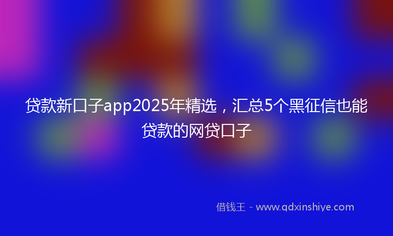 贷款新口子app2025年精选，汇总5个黑征信也能贷款的网贷口子